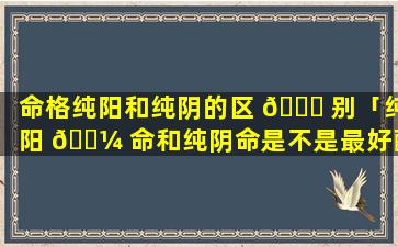 命格纯阳和纯阴的区 🐝 别「纯阳 🐼 命和纯阴命是不是最好配」